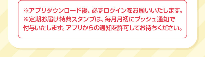 ※アプリダウンロード後、必ずログインをお願いいたします。※定期お届け特典スタンプは、毎月月初にプッシュ通知で付与いたします。アプリからの通知を許可してお待ちください。