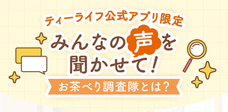 【ティーライフ公式アプリ限定】みんなの声を聞かせて！お茶べり調査隊とは？