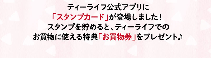 ティーライフ公式アプリに「スタンプカード」が登場しました！スタンプを貯めると、ティーライフでのお買物に使えるクーポンコードをプレゼント！