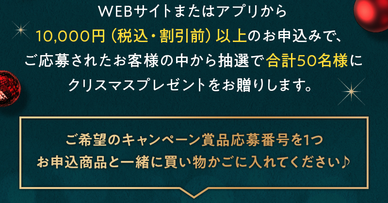 WEBサイトまたはアプリから10,000円（税込・割引前）以上のお申込みで、ご応募されたお客様の中から抽選で合計50名様にクリスマスプレゼントをお贈りします。 ご希望のキャンペーン賞品を1つお申込商品と一緒に買い物かごに入れてください♪