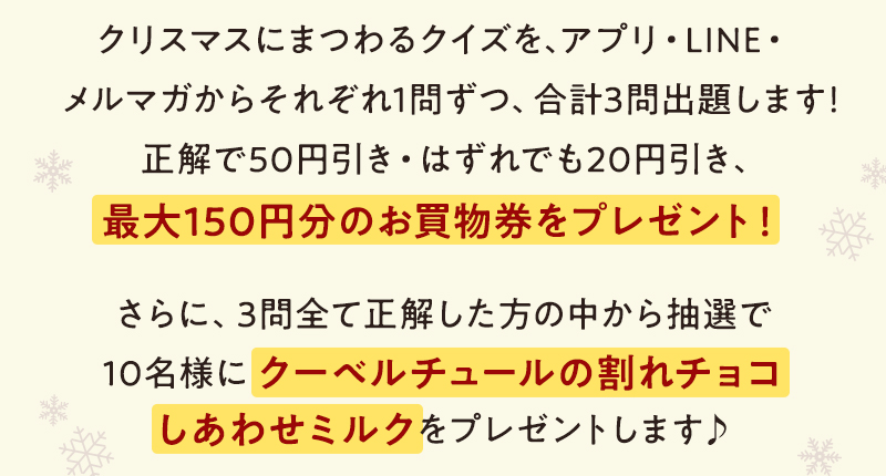クリスマスにまつわるクイズを、アプリ・LINE・メルマガからそれぞれ1問ずつ、合計3問出題します!正解で50円引き・はずれでも20円引き、最大150円分のお買物券をプレゼント! さらに、3問全て正解した方の中から抽選で10名様にクーベルチュールの割れチョコしあわせミルクをプレゼントします♪