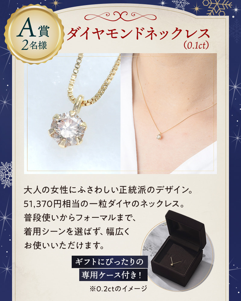 A賞2名様：ダイヤモンドネックレス（0.1ct） 大人の女性にふさわしい正統派のデザイン。51,370円相当の一粒ダイヤのネックレス。普段使いからフォーマルまで、着用シーンを選ばず、幅広くお使いいただけます。 ギフトにぴったりの専用ケース付き！※0.2ctのイメージ