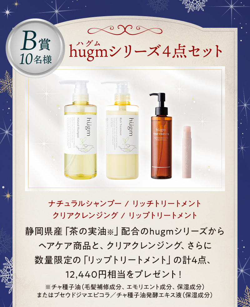 B賞10名様：hugm（ハグム）シリーズ4点セット ナチュラルシャンプー / リッチトリートメント / クリアクレンジング / リップトリートメント  静岡県産「茶の実油※」配合のhugmシリーズからヘアケア商品と、クリアクレンジング、さらに数量限定の「リップトリートメント」の計4点、12,440円相当をプレゼント！※チャ種子油（毛髪補修成分、エモリエント成分、保湿成分）またはプセウドジマエピコラ／チャ種子油発酵エキス液（保湿成分）