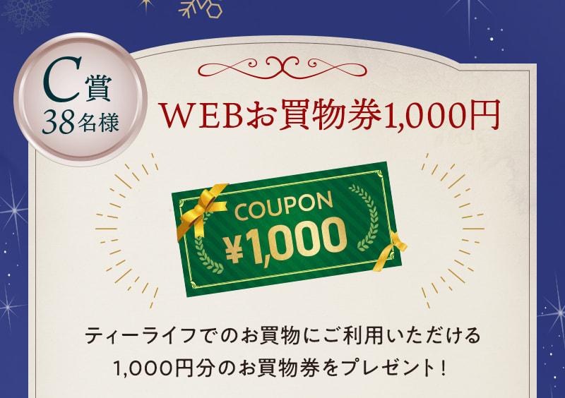C賞38名様：WEBお買物券1,000円 ティーライフでのお買物にご利用いただける1,000円分のお買物券をプレゼント！