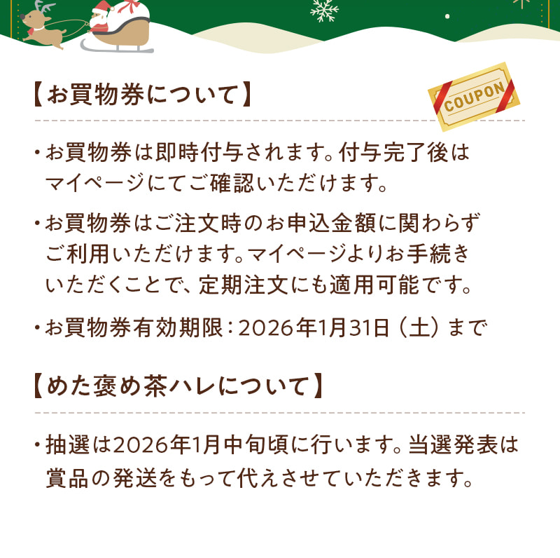 【お買物券について】お買物券は即時付与されます。付与完了後はマイページにてご確認いただけます。お買物券はご注文時のお申込金額に関わらずご利用いただけます。マイページよりお手続きいただくことで、定期注文にも適用可能です。お買物券有効期限：2026年1月31日（土）まで 【めた褒め茶ハレについて】抽選は2026年1月中旬頃に行います。当選発表は賞品の発送をもって代えさせていただきます。