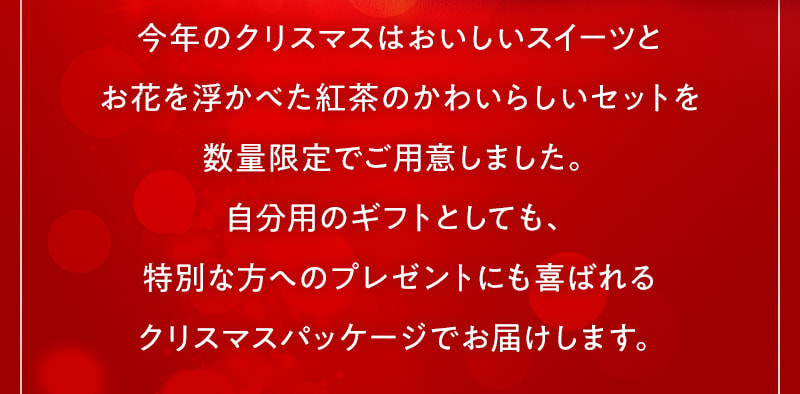 今年のクリスマスはおいしいスイーツとお花を浮かべた紅茶のかわいらしいセットを数量限定でご用意しました。自分用のギフトとしても、特別な方へのプレゼントにも喜ばれるクリスマスパッケージでお届けします。