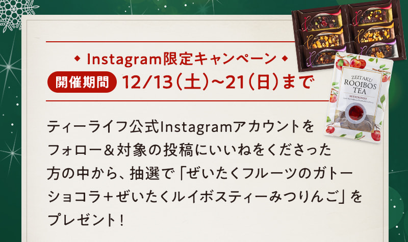 Instagram限定キャンペーン 開催期間:12/13（土）～21（日）まで ティーライフ公式Instagramアカウントをフォロー＆対象の投稿にいいねをくださった方の中から、抽選で「ぜいたくフルーツのガトーショコラ＋ぜいたくルイボスティーみつりんご」をプレゼント！