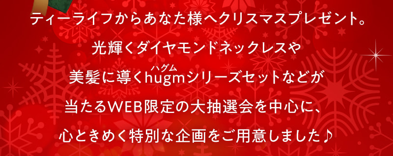 ティーライフからあなた様へクリスマスプレゼント。光輝くダイヤモンドネックレスや美髪に導くhugm（ハグム）シリーズセットなどが当たるWEB限定の大抽選会を中心に、心ときめく特別な企画をご用意しました♪