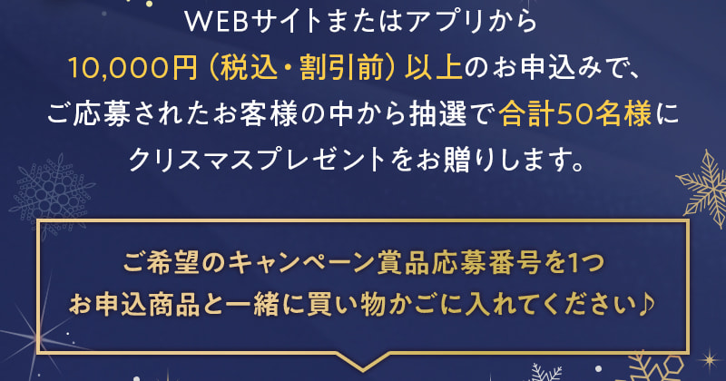 WEBサイトまたはアプリから10,000円（税込・割引前）以上のお申込みで、ご応募されたお客様の中から抽選で合計50名様にクリスマスプレゼントをお贈りします。 ご希望のキャンペーン賞品を1つお申込商品と一緒に買い物かごに入れてください♪