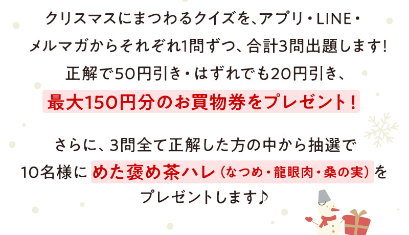 クリスマスにまつわるクイズを、アプリ・LINE・メルマガからそれぞれ1問ずつ、合計3問出題します！正解で50円引き・はずれでも20円引き、最大150円分のお買物券をプレゼント！ さらに、3問全て正解した方の中から抽選で10名様にめた褒め茶ハレ（なつめ・龍眼肉・桑の実）をプレゼントします♪