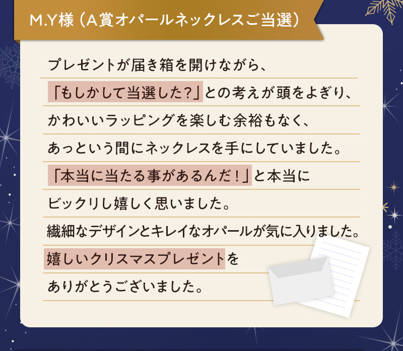 M.Y様（A賞オパールネックレスご当選） プレゼントが届き箱を開けながら、「もしかして当選した？」との考えが頭をよぎり、かわいいラッピングを楽しむ余裕もなく、あっという間にネックレスを手にしていました。「本当に当たる事があるんだ！」と本当にビックリし嬉しく思いました。繊細なデザインとキレイなオパールが気に入りました。嬉しいクリスマスプレゼントをありがとうございました。