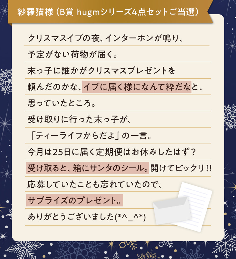 紗羅猫様（B賞 hugmシリーズ4点セットご当選） クリスマスイブの夜、インターホンが鳴り、予定がない荷物が届く。末っ子に誰かがクリスマスプレゼントを頼んだのかな、イブに届く様になんて粋だなと、思っていたところ。受け取りに行った末っ子が、「ティーライフからだよ」の一言。今月は25日に届く定期便はお休みしたはず？受け取ると、箱にサンタのシール。開けてビックリ！！応募していたことも忘れていたので、サプライズのプレゼント。ありがとうございました(*^_^*)