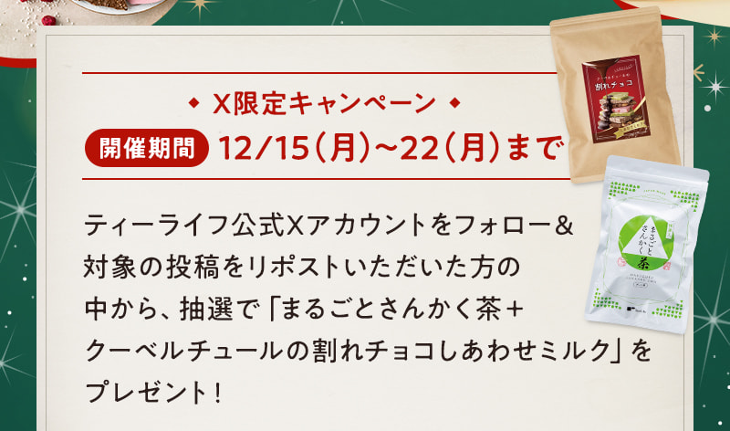 X限定キャンペーン 開催期間:12/15（月）～22（月）まで ティーライフ公式Xアカウントをフォロー＆対象の投稿をリポストいただいた方の中から、抽選で「まるごとさんかく茶＋クーベルチュールの割れチョコしあわせミルク」をプレゼント！
