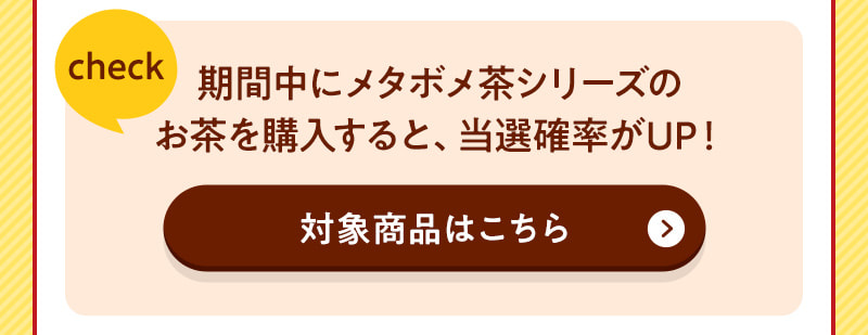 期間中にメタボメ茶シリーズのお茶を購入すると、当選確率がUP！（対象商品はこちら）
