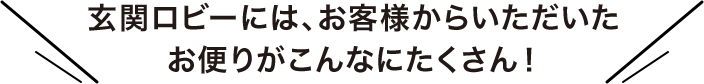 玄関ロビーには、お客様からいただいたお便りがこんなにたくさん！