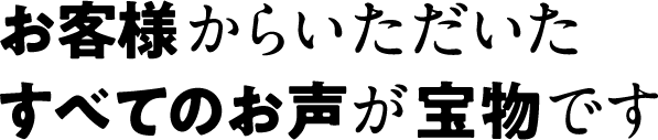 お客様からいただいたすべてのお声が宝物です