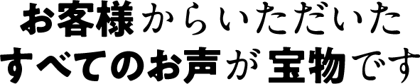 お客様からいただいたすべてのお声が宝物です