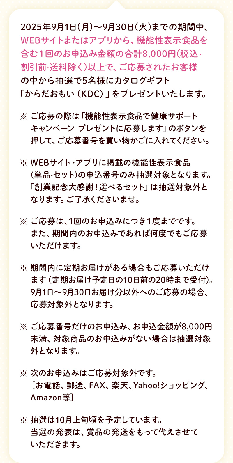 2025年9月1日（月）～9月30日（火）までの期間中、WEBサイトまたはアプリから、機能性表示食品を含む1回のお申込金額8,000円（税込・割引前・送料除く）以上で、ご応募されたお客様の中から抽選で5名様にカタログギフト「からだおもい（KDC）」をプレゼントいたします。