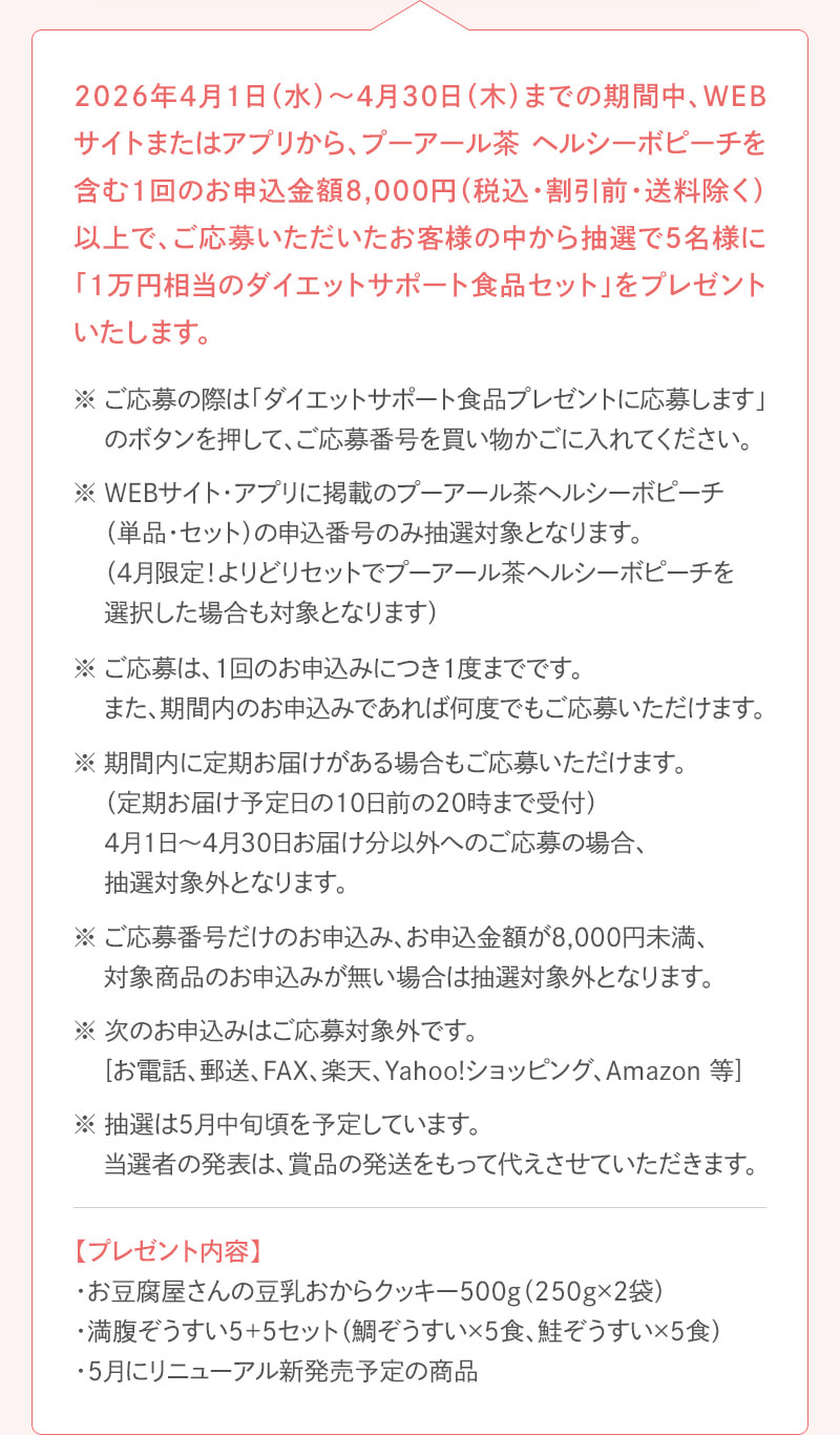 2026年4月1日（水）～4月30日（木）までの期間中、WEBサイトまたはアプリから、プーアール茶ヘルシーボピーチを含む1回のお申込金額8,000円（税込・割引前・送料除く）以上で、ご応募されたお客様の中から抽選で5名様に「1万円相当のダイエットサポート食品」をプレゼントいたします。