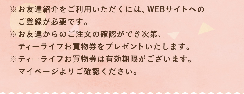 ※お友達紹介をご利用いただくには、WEBサイトへのご登録が必要です。※お友達からのご注文の確認ができ次第、ティーライフお買物券をプレゼントいたします。※ティーライフお買物券は有効期限がございます。マイページよりご確認ください。