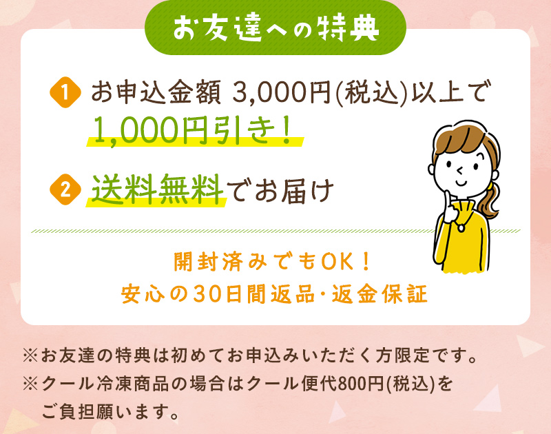 お友達への特典：①お申込金額 3,000円(税込)以上で1,000円引き！②送料無料でお届け 開封済みでもOK！安心の30日間返品・返金保証