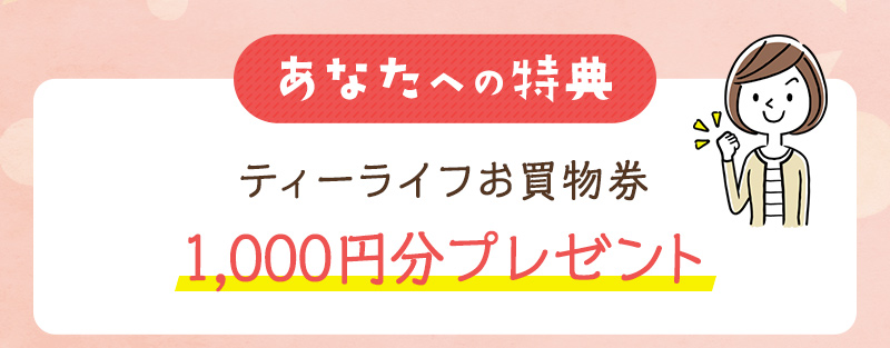 あなたへの特典：ティーライフお買物券 1,000円分プレゼント