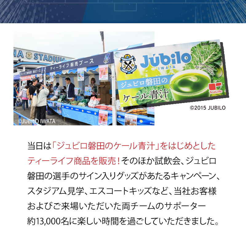 当日は「ジュビロ磐田のケール青汁」をはじめとしたティーライフ商品を販売！そのほか試飲会、ジュビロ磐田の選手のサイン入リグッズがあたるキャンペーン、スタジアム見学、エスコートキッズなど、当社お客様およびご来場いただいた両チームのサポーター約13,000名に楽しい時間を過ごしていただきました。