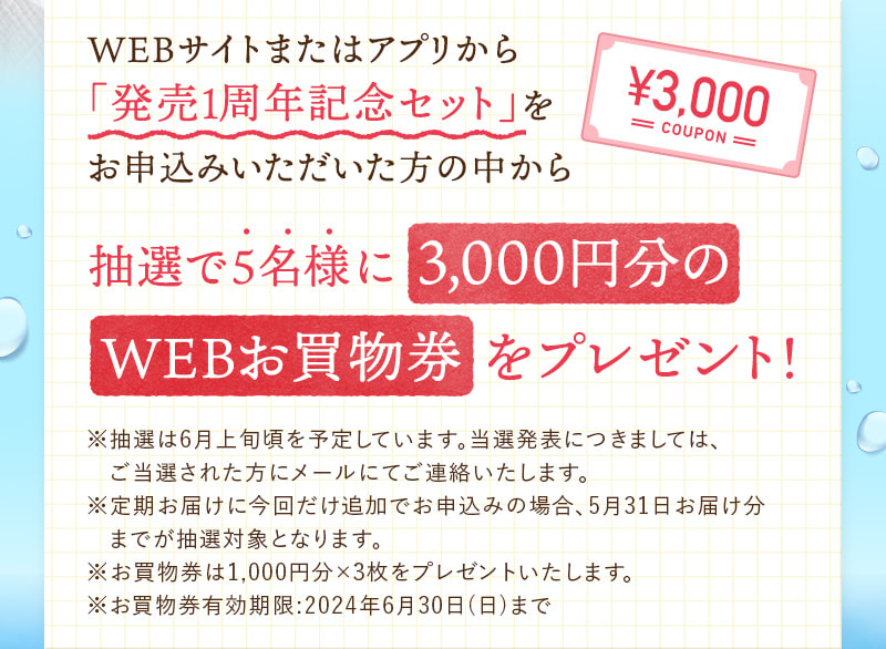 WEBサイトまたはアプリから「発売1周年記念セット」をお申込みいただいた方の中から抽選で5名様に3,000円分のWEBお買物券をプレゼント！