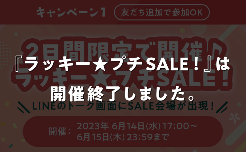 キャンペーン1 友だち追加で参加OK 2日間限定で開催♪ラッキー★プチSALE！ LINEのトーク画面にSALE会場が出現！ 開催期間：2023年 6月14日(水)17:00〜6月15日(木)23:59まで