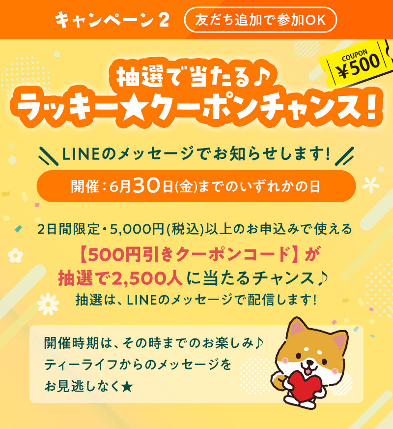 キャンペーン2 友だち追加で参加OK 抽選で当たる♪ラッキー★クーポンチャンス！ LINEのメッセージでお知らせします！ 開催：6月30日(金)までのいずれかの日 2日間限定・5,000円(税込)以上のお申込みで使える【500円引きクーポンコード】が抽選で2,500人に当たるチャンス♪抽選は、LINEのメッセージで配信します！