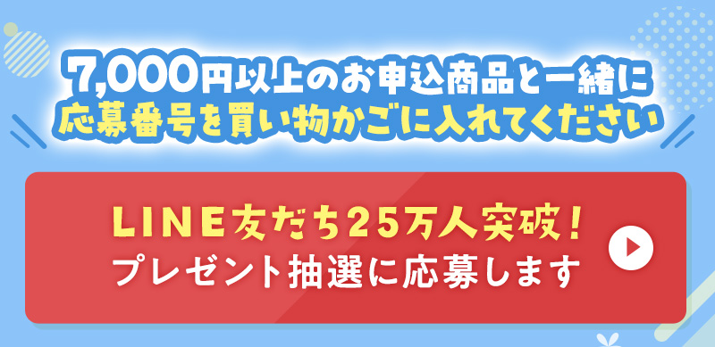 7,000円以上のお申込商品と一緒に応募番号を買い物かごに入れてください LINE友だち25万人突破！ プレゼント抽選に応募します