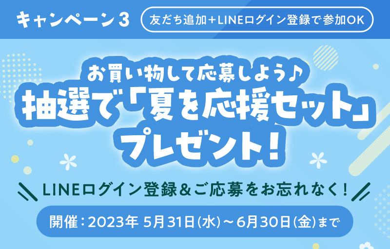 キャンペーン3 友だち追加＋LINEログイン登録で参加OK LINEログイン登録＆ご応募をお忘れなく！ 開催：2023年 5月31日(水)〜6月30日(金)まで