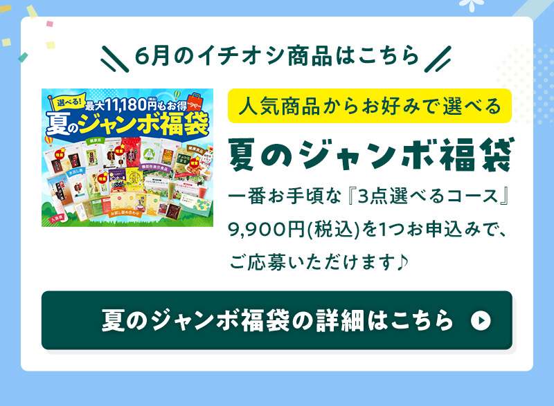 6月のイチオシ商品はこちら 人気商品からお好みで選べる 夏のジャンボ福袋 一番お手頃な『3点選べるコース』9,900円(税込)を1つお申込みで、ご応募いただけます♪ 夏のジャンボ福袋の詳細はこちら