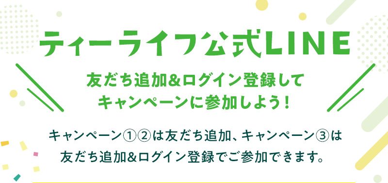 ティーライフ公式LINE 友だち追加&ログイン登録してキャンペーンに参加しよう！キャンペーン①②は友だち追加、キャンペーン③は友だち追加&ログイン登録でご参加できます。