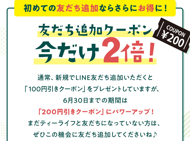 初めての友だち追加ならさらにお得に！友だち追加クーポン今だけ2倍！通常、新規でLINE友だち追加いただくと「100円引きクーポン」をプレゼントしていますが、6月30日までの期間は「200円引きクーポン」にパワーアップ！まだティーライフと友だちになっていない方は、ぜひこの機会に友だち追加してくださいね♪