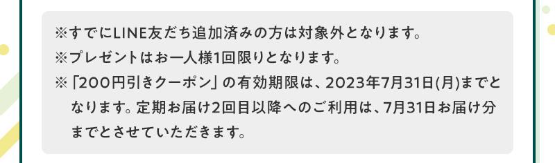 ※すでにLINE友だち追加済みの方は対象外となります。※プレゼントはお一人様1回限りとなります。※「200円引きクーポン」の有効期限は、2023年7月31日(月)までと　なります。定期お届け2回目以降へのご利用は、7月31日お届け分までとさせていただきます。