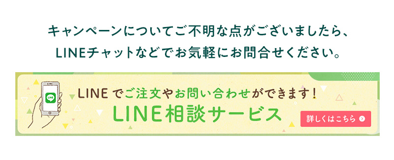 キャンペーンについてご不明な点がございましたら、LINEチャットなどでお気軽にお問合せください。LINEでご注文やお問い合わせができます！LINE相談サービス 詳しくはこちら