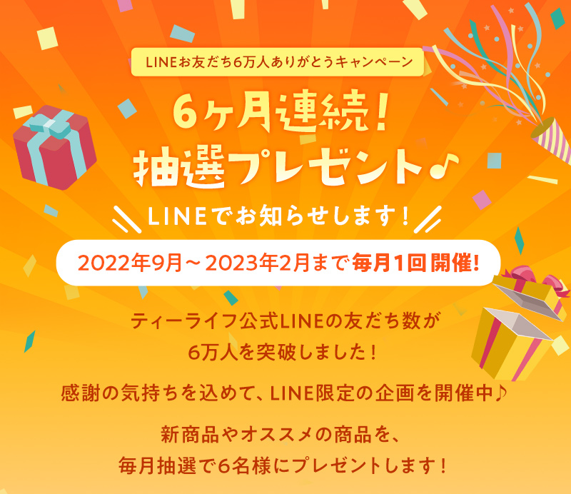 友だち登録で参加OK 6ヶ月連続！抽選プレゼント LINEでお知らせします！2022年9月〜2023年2月まで毎月1回開催！新商品やオススメの商品を、毎月抽選で6名様にプレゼントします！