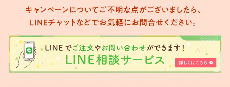 キャンペーンについてご不明な点がございましたら、LINEチャットなどでお気軽にお問合せください。LINEでご注文やお問い合わせができます！LINE相談サービス 詳しくはこちら