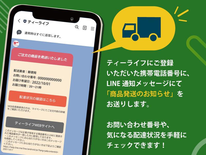ティーライフにご登録いただいた携帯電話番号に、LINE通知メッセージにて「商品発送のお知らせ」をお送りします。お問い合わせ番号や、気になる配達状況を手軽にチェックできます！