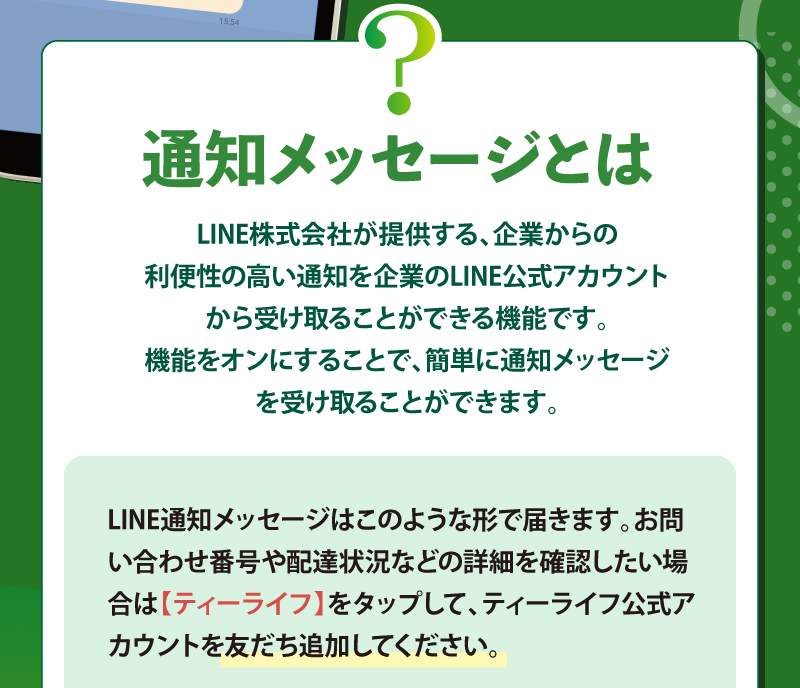 通知メッセージとは？　LINE株式会社が提供する、企業からの利便性の高い通知を企業のLINE公式アカウントから受け取ることができる機能です。機能をオンにすることで、簡単に通知メッセージを受け取ることができます。