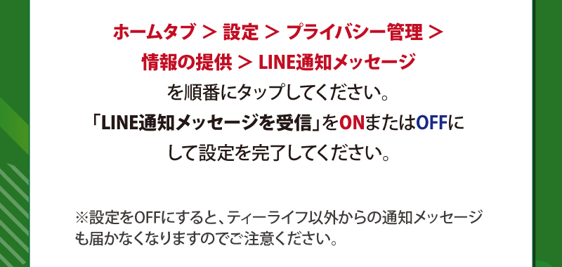 ホームタブ ＞ 設定 ＞ プライバシー管理 ＞ 情報の提供 ＞ LINE通知メッセージを順番にタップしてください。「LINE通知メッセージを受信」をONまたはOFFにして設定を完了してください。