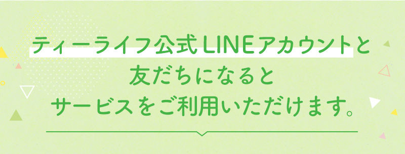 ティーライフ公式LINEアカウントと友だちになるとサービスをご利用いただけます。