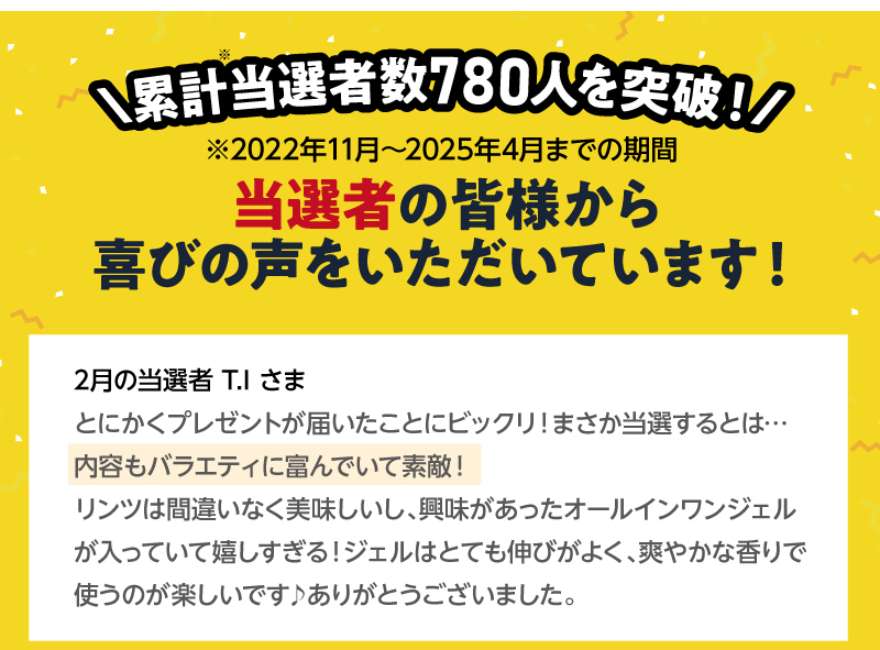 累計当選者数750人を突破！（2022年11月～2025年4月までの期間）当選者の皆様から喜びの声をいただいています！2月の当選者T.Iさま