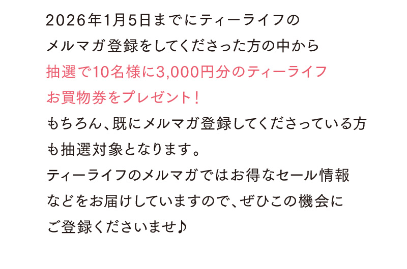 2026年1月5日までにティーライフのメルマガ登録をしてくださった方の中から抽選で10名様に3,000円分のティーライフお買物券をプレゼント！（既にメルマガ登録してくださっている方も対象となります！）