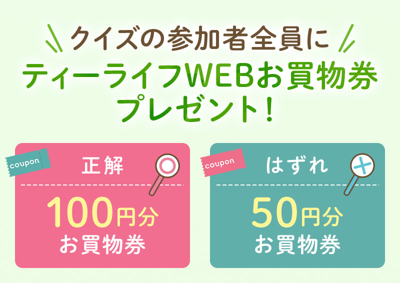 クイズの参加者全員にティーライフWEBお買物券プレゼント！正解なら100円分、はずれでも50円分のお買物券をGET！