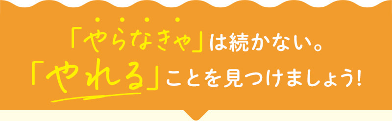 「やらなきゃ」は続かない。「やれる」ことを見つけましょう！