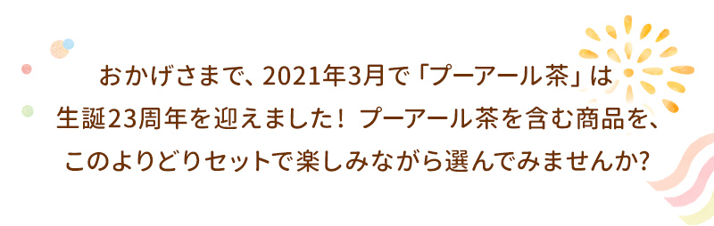 おかげさまで、2021年3月で「プーアール茶」は生誕23周年を迎えました！プーアール茶を含む商品を、このよりどりセットで楽しみながら選んでみませんか？