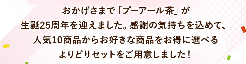 おかげさまで「プーアール茶」が生誕25周年を迎えました。感謝の気持ちを込めて、人気10商品からお好きな商品をお得に選べるよりどりセットをご用意しました！