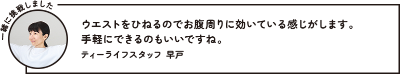 一緒に挑戦しました ウエストをひねるのでお腹周りに効いている感じがします。手軽にできるのもいいですね。 ティーライフスタッフ 早戸